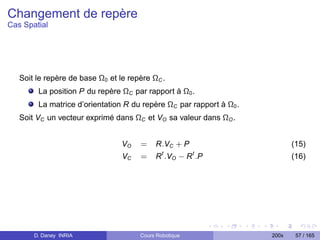 Changement de repère
Cas Spatial




   Soit le repère de base Ω0 et le repère ΩC .
        La position P du repère ΩC par rapport à Ω0 .
        La matrice d’orientation R du repère ΩC par rapport à Ω0 .
   Soit VC un vecteur exprimé dans ΩC et VO sa valeur dans ΩO .


                                 VO   =    R.VC + P                         (15)
                                              t         t
                                 VC   =    R .VO − R .P                     (16)




       D. Daney INRIA                 Cours Robotique                200x    57 / 165
 