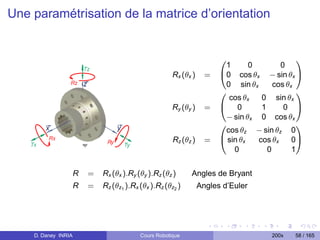 Une paramétrisation de la matrice d’orientation


                                                                       0                       1
                                                                         1      0        0
                                                      Rx (θx )     =   @0 cos θx − sin θx A
                                                                         0 sin θx      cos θx
                                                                       0                       1
                                                                          cos θx   0 sin θx
                                                      Ry (θy )     =   @ 0         1      0 A
                                                                         − sin θx 0 cos θx
                                                                       0                       1
                                                                         cos θz − sin θz 0
                                                      Rz (θz )     =   @ sin θx   cos θx     0A
                                                                           0         0       1


                     R   =   Rx (θx ).Ry (θy ).Rz (θz )     Angles de Bryant
                     R   =   Rz (θz1 ).Rx (θx ).Rz (θz2 )        Angles d’Euler




    D. Daney INRIA                        Cours Robotique                             200x   58 / 165
 