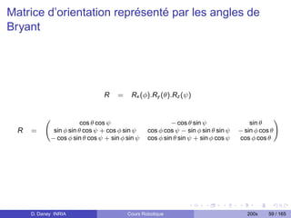 Matrice d’orientation représenté par les angles de
Bryant




                                R    =     Rx (φ).Ry (θ).Rz (ψ)


                                                          − cos θ sin ψ
                                                                                                   !
                         cos θ cos ψ                                                   sin θ
  R   =       sin φ sin θ cos ψ + cos φ sin ψ    cos φ cos ψ − sin φ sin θ sin ψ   − sin φ cos θ
             − cos φ sin θ cos ψ + sin φ sin ψ   cos φ sin θ sin ψ + sin φ cos ψ   cos φ cos θ




      D. Daney INRIA                     Cours Robotique                              200x    59 / 165
 