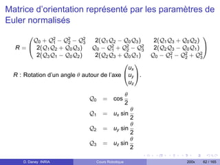 Matrice d’orientation représenté par les paramètres de
Euler normalisés

      Q0 + Q2 − Q2 − Q2
                                                                              
             1    2      3      2(Q1 Q2 − Q0 Q3 )          2(Q1 Q3 + Q0 Q2 )
  R=  2(Q1 Q2 + Q0 Q3 )       Q0 − Q2 + Q2 − Q2
                                        1    2     3       2(Q2 Q3 − Q0 Q1 ) 
       2(Q3 Q1 − Q0 Q2 )        2(Q2 Q3 + Q0 Q1 )         Q0 − Q2 − Q2 + Q2
                                                                 1    2      3
                                             
                                              ux
  R : Rotation d’un angle θ autour de l’axe uy .
                                              uz

                                                      θ
                               Q0      = cos
                                                      2
                                                θ
                               Q1      = ux sin
                                                2
                                                θ
                               Q2      = uy sin
                                                2
                                                θ
                               Q3      = uz sin
                                                2

     D. Daney INRIA                 Cours Robotique                    200x   62 / 165
 