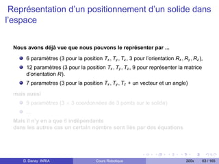 Représentation d’un positionnement d’un solide dans
l’espace


  Nous avons déjà vue que nous pouvons le représenter par ...

       6 paramètres (3 pour la position Tx , Ty , Tz , 3 pour l’orientation Rx , Ry , Rz ),
       12 paramètres (3 pour la position Tx , Ty , Tz , 9 pour représenter la matrice
       d’orientation R).
       7 parametres (3 pour la position Tx , Ty , Tz + un vecteur et un angle)

  mais aussi
       9 paramètres (3 × 3 coordonnées de 3 points sur le solide)
       ...
  Mais il n’y en a que 6 indépendants
  dans les autres cas un certain nombre sont liés par des équations




     D. Daney INRIA                     Cours Robotique                            200x   63 / 165
 