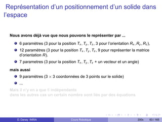 Représentation d’un positionnement d’un solide dans
l’espace


  Nous avons déjà vue que nous pouvons le représenter par ...

       6 paramètres (3 pour la position Tx , Ty , Tz , 3 pour l’orientation Rx , Ry , Rz ),
       12 paramètres (3 pour la position Tx , Ty , Tz , 9 pour représenter la matrice
       d’orientation R).
       7 parametres (3 pour la position Tx , Ty , Tz + un vecteur et un angle)

  mais aussi
       9 paramètres (3 × 3 coordonnées de 3 points sur le solide)
       ...
  Mais il n’y en a que 6 indépendants
  dans les autres cas un certain nombre sont liés par des équations




     D. Daney INRIA                     Cours Robotique                            200x   63 / 165
 