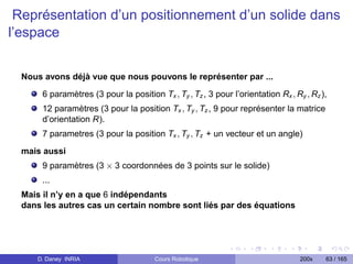 Représentation d’un positionnement d’un solide dans
l’espace


  Nous avons déjà vue que nous pouvons le représenter par ...

       6 paramètres (3 pour la position Tx , Ty , Tz , 3 pour l’orientation Rx , Ry , Rz ),
       12 paramètres (3 pour la position Tx , Ty , Tz , 9 pour représenter la matrice
       d’orientation R).
       7 parametres (3 pour la position Tx , Ty , Tz + un vecteur et un angle)

  mais aussi
       9 paramètres (3 × 3 coordonnées de 3 points sur le solide)
       ...
  Mais il n’y en a que 6 indépendants
  dans les autres cas un certain nombre sont liés par des équations




     D. Daney INRIA                     Cours Robotique                            200x   63 / 165
 