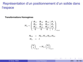 Représentation d’un positionnement d’un solide dans
l’espace

  Transformations Homogènes
                         0                                  1
                                R1,1     R1,2     R1,3   P1
                              B R2,1     R2,2     R2,3   P2 C
                      Hi,j   =B
                              @ R3,1
                                                            C
                                         R3,2     R3,3   P3 A
                                 0        0        0     1    4×4



                             H0,4    =   H0,1 .H1,2 .H2,3 .H3,4
                              Hi,i   =   I

                               „ «             „ «
                                Vi              Vj
                                      = Hi,j .
                                1 4×1           1 4×1




     D. Daney INRIA                  Cours Robotique                200x   66 / 165
 