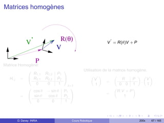 Matrices homogènes



                          R(θ)
            V’                                           V = R(θ)V + P
                         V

                  P
Matrice Homogène:
            0                  1             Utilisation de la matrice homogène.
              R1,1 R1,2 P1
   Hi,j = @ R2,1 R2,2 P2
                                                  „ «          „           « „ «
                               A                    V               R    P     V
                                                           =                 .
               0    0      1       3×3              1             0 0 1         1
            0                     1                            „         «
              cos θ − sin θ    P1                                R.V + P
                                                           =
         = @ sin θ  cos θ      P2 A                                  1
                0      0       1



      D. Daney INRIA                 Cours Robotique                      200x   67 / 165
 