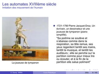 Les automates XVIIIème siècle
Imitation des mouvement de l’humain




                                                        1721-1790 Pierre Jacquet-Droz, Un
                                                        écrivain, un dessinateur et une
                                                        joueuse de tympanon (piano
                                                        simpliﬁé).
                                                        "Sa poitrine se soulève et
                                                        s’abaisse comme dans la
                                                        respiration, sa tête remue, ses
                                                        yeux regardent tantôt ses mains,
                                                        tantôt la musique, et tantôt les
                                                        auditeurs ; elle se penche sur la
                                                        partition comme pour mieux lire
                                                        ou écouter, et à la ﬁn de la
        La joueuse de tympanon                          partition elle salue poliment"


       D. Daney INRIA                 Cours Robotique                           200x   8 / 165
 