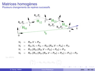 Matrices homogènes
Plusieurs changements de repères successifs


                                    R12,P
                                        12
                                                               3
                R01,P                  H12      2        H23
                    01
                              1                      R23,P           H
                                                               R34,P 34
                                                         23
                        H01                                        34            V
                                                                          4
                                                V0
                0

                 V3     =     R34 .V + P34
                 V2     =     R23 .V3 + P23 = R23 .(R34 .V + P34 ) + P23
                 V1     =     R12 .(R23 .(R34 .V + P34 ) + P23 ) + P12
                 V0     =     R01 .(R12 .(R23 .(R34 .V + P34 ) + P23 ) + P12 ) + P01
   ou alors
                               „ «                        „ «
                                V0                         V
                                   = H01 .H12 .H23 .H34 .
                                1                          1

       D. Daney INRIA                        Cours Robotique                           200x   68 / 165
 