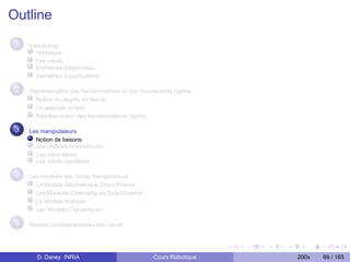 Outline
 1   Introduction
        Historique
        Les robots
        Domaines d’expertises
        Domaînes d’applications

 2   Représentation des transformations et des mouvements rigides
       Notion de degrés de liberté
       Un exemple simple
       Représentation des transformations rigides

 3   Les manipulateurs
       Notion de liaisons
       Les chaînes cinématiques
       Les robot séries
       Les robots parallèles

 4   Les modèles des robots manipulateurs
       Le Modèle Géométrique Direct/Inverse
       Les Modèles Cinématiques Direct/Inverse
       Le Modèle Statique
       Les Modèles Dynamiques

 5   Notions complementaires des robots




       D. Daney INRIA                              Cours Robotique   200x   69 / 165
 