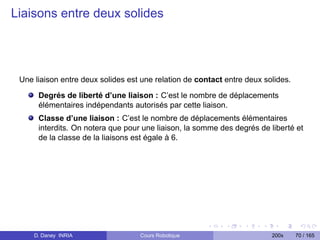 Liaisons entre deux solides




 Une liaison entre deux solides est une relation de contact entre deux solides.
      Degrés de liberté d’une liaison : C’est le nombre de déplacements
      élémentaires indépendants autorisés par cette liaison.
      Classe d’une liaison : C’est le nombre de déplacements élémentaires
      interdits. On notera que pour une liaison, la somme des degrés de liberté et
      de la classe de la liaisons est égale à 6.




     D. Daney INRIA                Cours Robotique                       200x     70 / 165
 