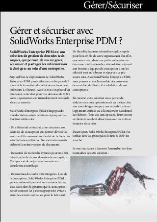 Géreretsécuriseravec
SolidWorksEnterprisePDM?
SolidWorks Enterprise PDM est une
solution de gestion de données tech-
niques, qui permet de mieux gérer,
sécuriser et partager les informations
techniques au sein d’une entreprise. 
Aujourd’hui, le déploiement de SolidWorks
Enterprise PDM peut s’effectuer en l’espace de 5
jours et la formation des utilisateurs finaux est
inférieure à 4 heures. Avec la mise en place d’un
référentiel centralisé pour vos données de CAO,
votre organisation est immédiatement rationali-
sée et connectée. 
SolidWorks Enterprise PDM n’exige pas de
lourdes tâches administratives et propose ces
fonctionnalités clés :
- Un référentiel centralisé pour sécuriser vos
données de conception qui permet d’éviter les
erreurs et l’écrasement accidentel de fichiers	 au
sein du bureau d’études. Tous les intervenants
utilisent la même version du document.
- Des outils de recherche avancée pour une réu-
tilisation facile de vos	 données de conception.
Ceci permet de ne jamais concevoir en	
double un assemblage.
- Des normes de conformité intégrées. Lors de
la conception,SolidWorks Enterprise PDM
génére automatiquement une 	nomenclature;
vous avez alors la garantie que la conception
reçoittoujours les pièces appropriées évitant
ainsi des erreurs coûteusespour le fabricant.
Un flux d’opérations rationalisé et plus rapide
pour l’ensemble devotre organisation. En effet,
que vous soyez dans une petite entreprise ou
dans une multinationale, cette solution répond
aux besoins d’équipes de conception dont les
effectifs sontnombreux et répartis sur plu-
sieurs sites. Avec SolidWorks Enterprise PDM,
vous pouvez suivre l’ensemble des processus
de contrôle, del’étude à la validation de vos
conceptions.
En résumé, cette solution vous pemet de
réduire vos coûts opérationnels en mettant fin
aux assemblages rompus, aux retards de déve-
loppement inutiles ou à l’écrasement accidentel
des fichiers. Tous vos concepteurs, fournisseurs
et clients travaillent désormais avec les mêmes
données sécurisées.
D’autre part, SolidWorks Enterprise PDM s’in-
terface avec les principales Solutions ERP du
marché.
Si vous souhaitez découvrir l’ensemble des fonc-
tionnalités de cette solution :
Gérer/Sécuriser
 