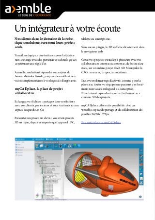 Unintégrateuràvotreécoute
Nos clients dans le domaine de la robo-
tique conduisent rarement leurs projets
seuls.
Travail en équipe, sous-traitance pour la fabrica-
tion, échange avec des partenaires technologiques
constituent une règle d’or.
Axemble, souhaitant répondre aux enjeux du
bureau d’études étendu, propose des outils et ser-
vices complémentaires à vos logiciels d’ingénierie.
myCADplace, la place de projet
collaborative.
Echangez vos fichiers : partagez tous vos fichiers
avec vos clients, partenaires et sous-traitants sur un
espace disque de 25 Go.
Présentez un projet, un devis : vos avant-projets
3D en ligne, depuis n’importe quel appareil : PC,
tablette ou smartphone.
Sans aucun plugin, la 3D s’affiche directement dans
le navigateur web.
Gérez vos projets : travaillez à plusieurs avec vos
collaborateurs internes ou externes, de façon sécu-
risée, sur un même projet CAO 3D. Manipulez la
CAO : mesures, coupes, annotations…
Dans votre démarrage d’activité, comme pour la
péréniser, toutes vos équipes ne peuvent pas forcé-
ment avoir accès au logiciel de conception.
Elles doivent cependant accéder facilement aux
contenu 3D des projets.
myCADplace offre cette possibilité: c’est un
véritable espace de partage et de collaboration dis-
ponible 24/24h , 7/7jrs.
En savoir plus sur myCADplace
 