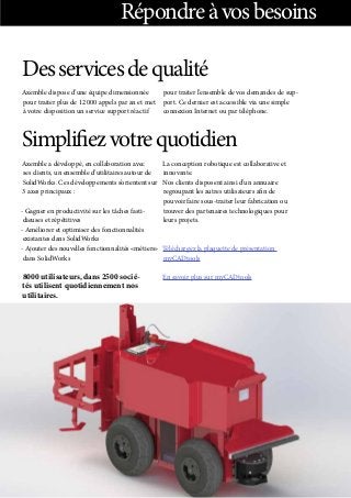 Répondreàvosbesoins
Desservicesdequalité
Axemble dispose d’une équipe dimensionnée
pour traiter plus de 12 000 appels par an et met
à votre disposition un service support réactif
pour traiter l’ensemble de vos demandes de sup-
port. Ce dernier est accessible via une simple
connexion Internet ou par téléphone.
Simplifiezvotrequotidien
Axemble a développé, en collaboration avec
ses clients, un ensemble d’utilitaires autour de
SolidWorks. Ces développements s’orientent sur
3 axes principaux :
- Gagner en productivité sur les tâches fasti-
dieuses et répétitives
- Améliorer et optimiser des fonctionnalités
existantes dans SolidWorks
- Ajouter des nouvelles fonctionnalités «métiers»
dans SolidWorks
8000 utilisateurs, dans 2500 socié-
tés utilisent quotidiennement nos
utilitaires.
La conception robotique est collaborative et
innovante.
Nos clients disposent ainsi d’un annuaire
regroupant les autres utilisateurs afin de
pouvoir faire sous-traiter leur fabrication ou
trouver des partenaires technologiques pour
leurs projets.
Téléchargez la plaquette de présentation
myCADtools
En savoir plus sur myCADtools
 