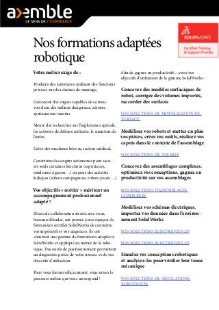 Nosformationsadaptées
robotique
Votre métier exige de :
Produire des automates réalisant des fonctions
précises sur des chaînes de montage,
Concevoir des engins capables de se mou-
voir dans des milieux dangereux, aériens,
spatiauxsous-marins.
Mener des recherches sur l’exploration spatiale,
les activités de défense militaire, le maintien de
l’ordre,
Créer des machines liées au secteur médical,
Construire des engins autonomes pour assu-
rer seuls certaines fonctions (aspirateurs,
tondeuses à gazon…) ou pour des activités
ludiques (robots compagnons, robots jouets…).
Vos objectifs « métier » méritent un
accompagnement professionnel
adapté !
26 ans de collaboration étroite avec vous,
bureaux d’études, ont permis à nos équipes de
formateurs certifiés SolidWorks de connaître
vos impératifs et vos exigences. Ils ont
construit une gamme de formations adaptée à
SolidWorks et appliqué au métier de la robo-
tique. Des outils de positionnement permettent
un diagnostic précis de votre niveau et de vos
objectifs d’utilisation.
Pour vous former efficacement, vous suivez le
parcours métier qui vous correspond !
Afin de gagner en productivité…voici vos
objectifs d’utilisation de la gamme SolidWorks :
Concevez des modèles surfaciques de
robot, corrigez des volumes importés,
raccorder des surfaces
VOS SOLUTIONS DE MODELISATION DE
SURFACE
Modélisez vos robots et mettez en plan
vos pièces, créez vos outils, réalisez vos
capots dans le contexte de l’assemblage
VOS SOLUTIONS DE TOLERIE
Concevez des assemblages complexes,
optimisez vos conceptions, gagnez en
productivité sur vos assemblages
VOS SOLUTIONS D’ASSEMBLAGES
COMPLEXES
Modélisez vos schémas électriques,
importez vos données dans l’environ-
nement SolidWorks
VOS SOLUTIONS ELECTRIQUES 2D
VOS SOLUTIONS ELECTRIQUES 3D
Simulez vos conceptions robotiques
et analysez-les pour vérifier leur tenue
mécanique
VOS SOLUTIONS DE SIMULATIONS
ROBOTIQUES
 