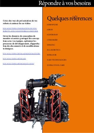 Répondreàvosbesoins
Créez des vues de présentation de vos
robots et animez-les en vidéos
VOS SOLUTIONS D’ANIMATION DE VOS
ROBOTS AVEC SOLIDWORKS COMPOSER
Gérez les données de conception de
manière sécurisée, partagez des concep-
tions avec vos équipes, optimisez les
processus de développement, d’approba-
tion des documents et de modifications
techniques.
VOS SOLUTIONS EPDM ADMINISTRATEURS
VOS SOLUTIONS EPDM API
VOS SOLUTIONS EPDM MULTI-SITES
Quelquesréférences
AEROSPLINE
AIROD
ALDEBARAN
CYBEDROÏD
DINATEC
ECA ROBOTICS
INFRANOR
NAÏO TECHNOLOGIES
ZODIAC POOL CARE
 