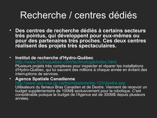 Recherche / centres dédiés Des centres de recherche dédiés à certains secteurs très pointus, qui développent pour eux-mêmes ou pour des partenaires très proches. Ces deux centres réalisent des projets très spectaculaires. Institut de recherche d'Hydro-Québec   http://www.hydroquebec.com/technologie/index.html Plusieurs projets très complexes pour inspecter et réparer les installations d'Hydro-Québec, qui lui sauvent des millions à chaque année en évitant des interruptions de services.   Agence Spatiale Canadienne   http:// www.asc-csa.gc.ca /fra/missions/sts-123/ dextre.asp Utilisateurs du fameux Bras Canadien et de Dextre. Viennent de recevoir un budget supplémentaire de 100M$ exclusivement pour la robotique. C'est considérable puisque le budget de l'Agence est de 300M$ depuis plusieurs années.  