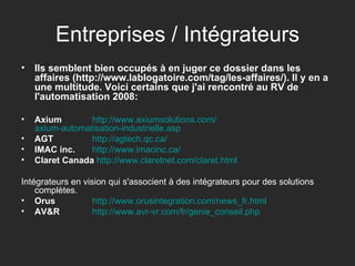 Entreprises / Intégrateurs Ils semblent bien occupés à en juger ce dossier dans les affaires (http://www.lablogatoire.com/tag/les-affaires/). Il y en a une multitude. Voici certains que j'ai rencontré au RV de l'automatisation 2008: Axium   http:// www.axiumsolutions.com / axium-automatisation-industrielle.asp AGT   http:// agtech.qc.ca / IMAC inc.   http:// www.imacinc.ca / Claret Canada   http:// www.claretnet.com / claret.html Intégrateurs en vision qui s'associent à des intégrateurs pour des solutions complètes. Orus   http:// www.orusintegration.com / news_fr.html AV&R   http:// www.avr-vr.com / fr / genie_conseil.php 