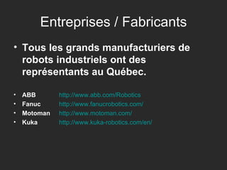 Entreprises / Fabricants Tous les grands manufacturiers de robots industriels ont des représentants au Québec. ABB http:// www.abb.com / Robotics Fanuc   http:// www.fanucrobotics.com / Motoman   http:// www.motoman.com / Kuka   http:// www.kuka-robotics.com /en/ 