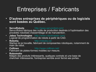 Entreprises / Fabricants D'autres entreprises de périphériques ou de logiciels sont basées au Québec. ServoRobots http:// www.servorobot.com / Servo-Robot fabrique des outils de production destinés à l'optimisation des procédés robotisés d'assemblage et de manutention.  Jabez Technologies   http:// www.robotmaster.com / Logiciel de programmation de robots à partir de CAD.  Robotiq   http:// robotiq.ca / Startup où je travaille, fabricant de composantes robotiques, notamment de main de robot.  Collineo   http:// www.collineo.net /   Fabricant de plates-formes mobiles sur mesure.  Robomotio Malgré des produits intéressants, quelques contrats et une base de chercheir intéressante, l'entreprise semble avoir fermé ses portes.  