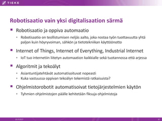 Robotisaatio vain yksi digitalisaation särmä
 Robotisaatio ja oppiva automaatio
 Robotisaatio on teollistumisen neljäs aalto, joka nostaa työn tuottavuutta yhtä
paljon kuin höyryvoiman, sähkön ja tietotekniikan käyttöönotto
 Internet of Things, Internet of Everything, Industrial Internet
 IoT tuo internetiin liitetyn automaation kaikkialle sekä tuotannossa että arjessa
 Algoritmit ja tekoälyt
 Asiantuntijatehtävät automatisoituvat nopeasti
 Kuka vastuussa oppivan tekoälyn tekemistä ratkaisuista?
 Ohjelmistorobotit automatisoivat tietojärjestelmien käytön
 Tyhmien ohjelmistojen päälle kehitetään fiksuja ohjelmistoja
16.9.2017 10
 