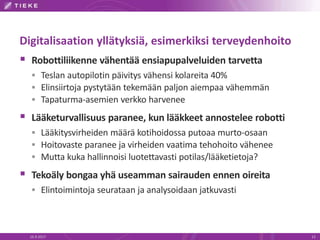 Digitalisaation yllätyksiä, esimerkiksi terveydenhoito
 Robottiliikenne vähentää ensiapupalveluiden tarvetta
 Teslan autopilotin päivitys vähensi kolareita 40%
 Elinsiirtoja pystytään tekemään paljon aiempaa vähemmän
 Tapaturma-asemien verkko harvenee
 Lääketurvallisuus paranee, kun lääkkeet annostelee robotti
 Lääkitysvirheiden määrä kotihoidossa putoaa murto-osaan
 Hoitovaste paranee ja virheiden vaatima tehohoito vähenee
 Mutta kuka hallinnoisi luotettavasti potilas/lääketietoja?
 Tekoäly bongaa yhä useamman sairauden ennen oireita
 Elintoimintoja seurataan ja analysoidaan jatkuvasti
16.9.2017 13
 