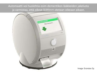 Automaatti voi huolehtia esim dementikon lääkkeiden jakelusta
ja varmistaa, että oikeat lääkkeet otetaan oikeaan aikaan.
Image: Evondos Oy
 