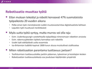 Robotisaatio muuttaa työtä
 Etlan mukaan tekoälyt ja robotit korvaavat 47% suomalaisista
työpaikoista 20 vuoden aikana
 Pelko oman työn menetyksestä ruokkii muutosvastarintaa digitalisaatiota kohtaan
 Loputkin työt muuttuvat merkittävästi
 Myös uutta työtä syntyy, mutta murros voi olla raju
 Esim. Uudenkaupungin autotehtaalla työpaikkoja nimenomaan robottien ansiosta
 Esim. rakennusjätteiden lajittelu kannattaa vain robotilla
 Uudet työt edellyttävät uutta osaamista
 Iso-Britannian luddiitti-kapinat 1800-luvun alussa muistuttivat sisällissotaa
 Miten robotisaation parantama tuottavuus jaetaan?
 Teollistumisen tuottavuusloikka jaettiin pääoman, työvoiman ja kuluttajien kesken
 Robotisaation tuottavuusloikasta osa joudutaan käyttämään ympäristö
16.9.2017 16
 
