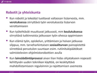 Robotit ja yhteiskunta
 Kun robotit ja tekoälyt tuottavat valtaosan lisäarvosta, mm.
verotuksessa siirryttävä työn verotuksesta lisäarvon
verottamiseen
 Kun työtehtävät muuttuvat jatkuvasti, mm koulutuksessa
siirryttävä tutkinnoista jatkuvaan työn ohessa oppimiseen
 Kun elämä työn, opiskelun, yrittämisen ja hoivan jatkuvaa
silppua, mm. tarveharkintaisen sosiaaliturvan painopistettä
siirrettävä perustulon suuntaan esim. rutiinitukipäätökset
valmistelevien ohjelmistorobottien avulla
 Kun lainsäädäntöprosessi aivan liian hidas ohjatakseen nopeasti
kehittyvän uuden tekniikan käyttöä, on keskityttävä
mahdollistamiseen reguloinnin ja rajoittamisen asemesta
16.9.2017 19
 