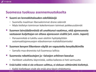 Suomessa tuoksuu asennemuutokselta
 Suomi on lennokkitalouden edelläkävijä
 Suomella maailman liberaaleimmat drone-säännöt
 Myös kielletyn toiminnan kokeilemiseen toimivat poikkeussäännöt
 Suomen lainsäädännöstä oli unohtunut vaatimus, että ajoneuvosta
vastaavan kuljettajan on oltava ajoneuvon sisällä (vrt. esim. Japani)
 Porsaanreikää ei tukittu vaan otettiin hyötykäyttöön
automaattiajoneuvojen etävalvonnan mahdollistamiseksi
 Suomen kevyen liikenteen väylät on vapautettu kevytkulkimille
 Samalla maa-droneista tuli Suomessa laillisia
 Suomesta robottiautojen ja –laivojen arktinen koealue
 Hankkeet uskallettu käynnistää, vaikka kaikesta ei heti varmuutta
 Enää kaikki mikä ei ole erikseen sallittua, ei olekaan välttämättä kiellettyä.
 Kaikki kiellotkaan eivät ole enää aina täysin ehdottomia
16.9.2017 23
 
