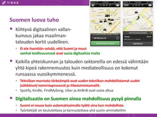 Suomen luova tuho
 Kiihtyvä digitaalinen vallan-
kumous jakaa maailman-
talouden kortit uudelleen.
 Ei ole itsestään selvää, että Suomi ja muut
vanhat teollisuusmaat ovat uusia digitaalisia maita
 Kaikilla yhteiskunnan ja talouden sektoreilla on edessä vähintään
yhtä kipeä rakennemuutos kuin mediateollisuus on kokenut
runsaassa vuosikymmenessä.
 Tekniikan murrosta tärkeämpiä ovat uuden tekniikan mahdollistamat uudet
(sähköiset) toimintaprosessit ja liiketoimintamallit.
 Spotify, Kindle, FindMySong, Uber ja AirBnB ovat vasta alkua
 Digitalisaatio on Suomen ainoa mahdollisuus pysyä pinnalla
 Suomi ei nouse kuin automatisoimalla työtä aina kun mahdollista
 Työntekijät on koulutettava ja kannustettava yhä uusiin ammatteihin
 
