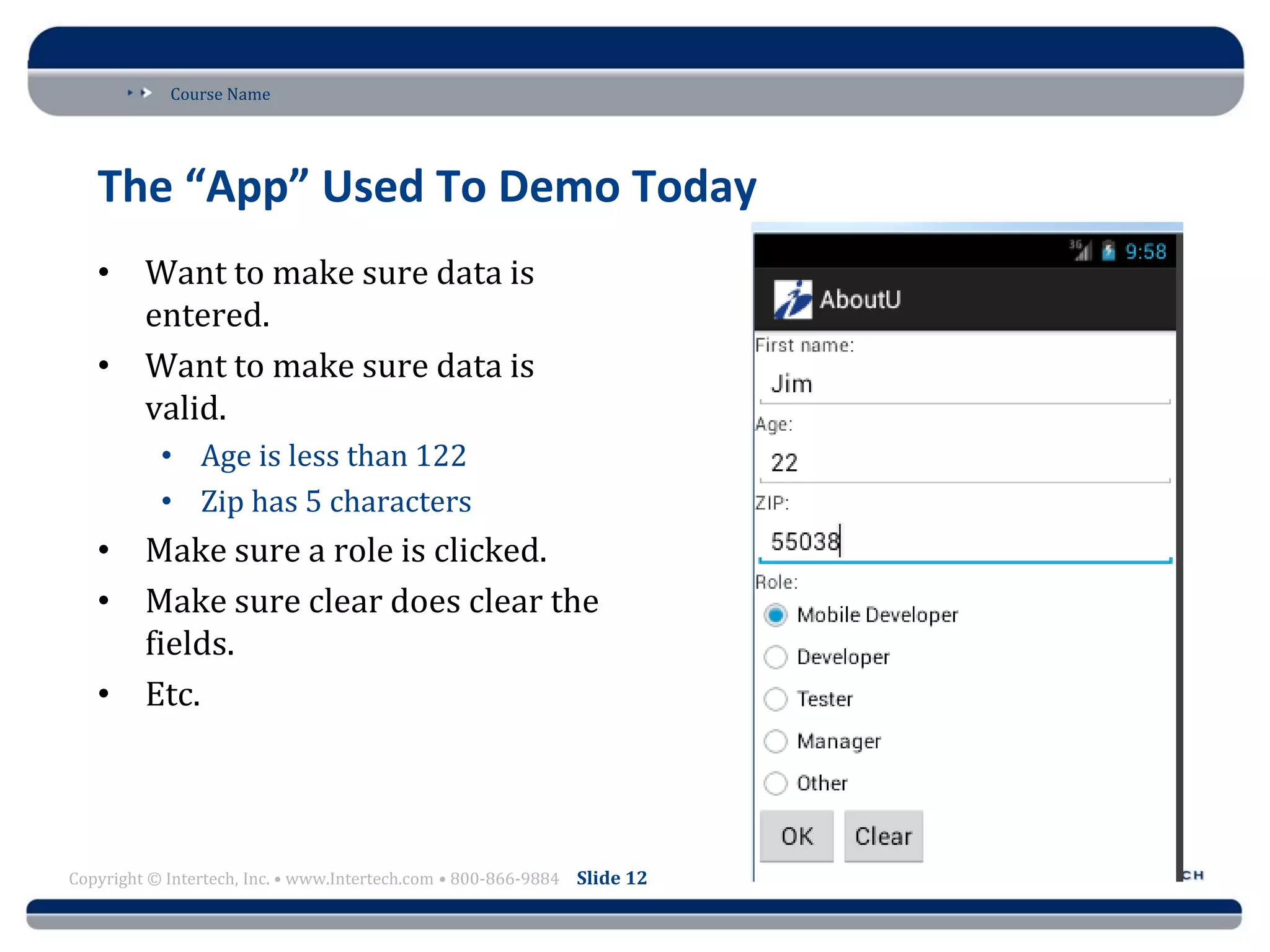 Course Name
Copyright © Intertech, Inc. • www.Intertech.com • 800-866-9884 Slide 12
The “App” Used To Demo Today
• Want to make sure data is
entered.
• Want to make sure data is
valid.
• Age is less than 122
• Zip has 5 characters
• Make sure a role is clicked.
• Make sure clear does clear the
fields.
• Etc.
 