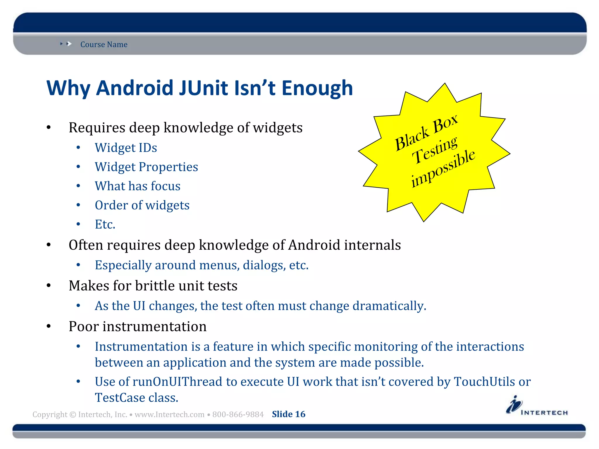 Course Name
Copyright © Intertech, Inc. • www.Intertech.com • 800-866-9884 Slide 16
Why Android JUnit Isn’t Enough
• Requires deep knowledge of widgets
• Widget IDs
• Widget Properties
• What has focus
• Order of widgets
• Etc.
• Often requires deep knowledge of Android internals
• Especially around menus, dialogs, etc.
• Makes for brittle unit tests
• As the UI changes, the test often must change dramatically.
• Poor instrumentation
• Instrumentation is a feature in which specific monitoring of the interactions
between an application and the system are made possible.
• Use of runOnUIThread to execute UI work that isn’t covered by TouchUtils or
TestCase class.
 