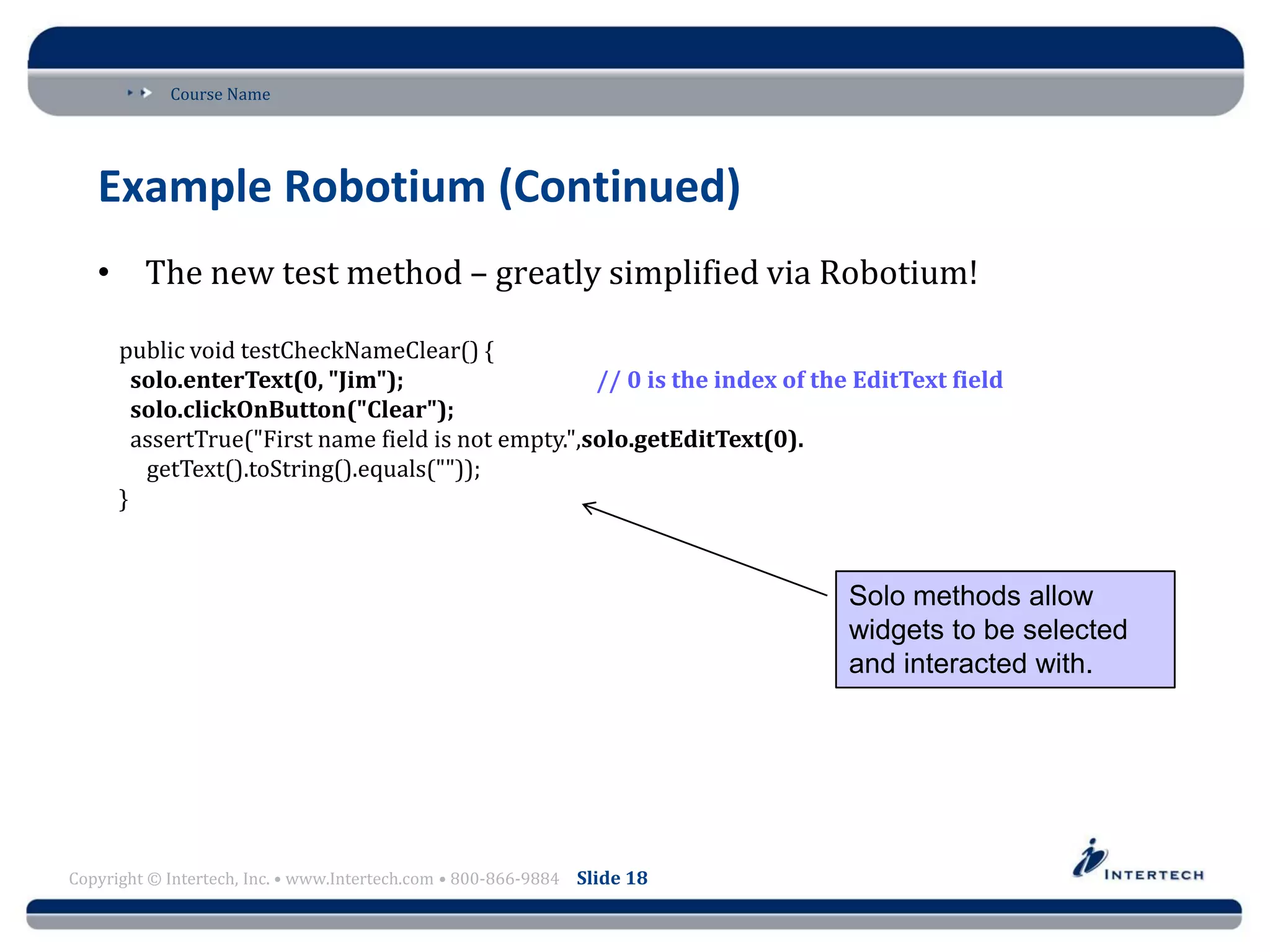 Course Name
Copyright © Intertech, Inc. • www.Intertech.com • 800-866-9884 Slide 18
Example Robotium (Continued)
• The new test method – greatly simplified via Robotium!
public void testCheckNameClear() {
solo.enterText(0, "Jim"); // 0 is the index of the EditText field
solo.clickOnButton("Clear");
assertTrue("First name field is not empty.",solo.getEditText(0).
getText().toString().equals(""));
}
Solo methods allow
widgets to be selected
and interacted with.
 