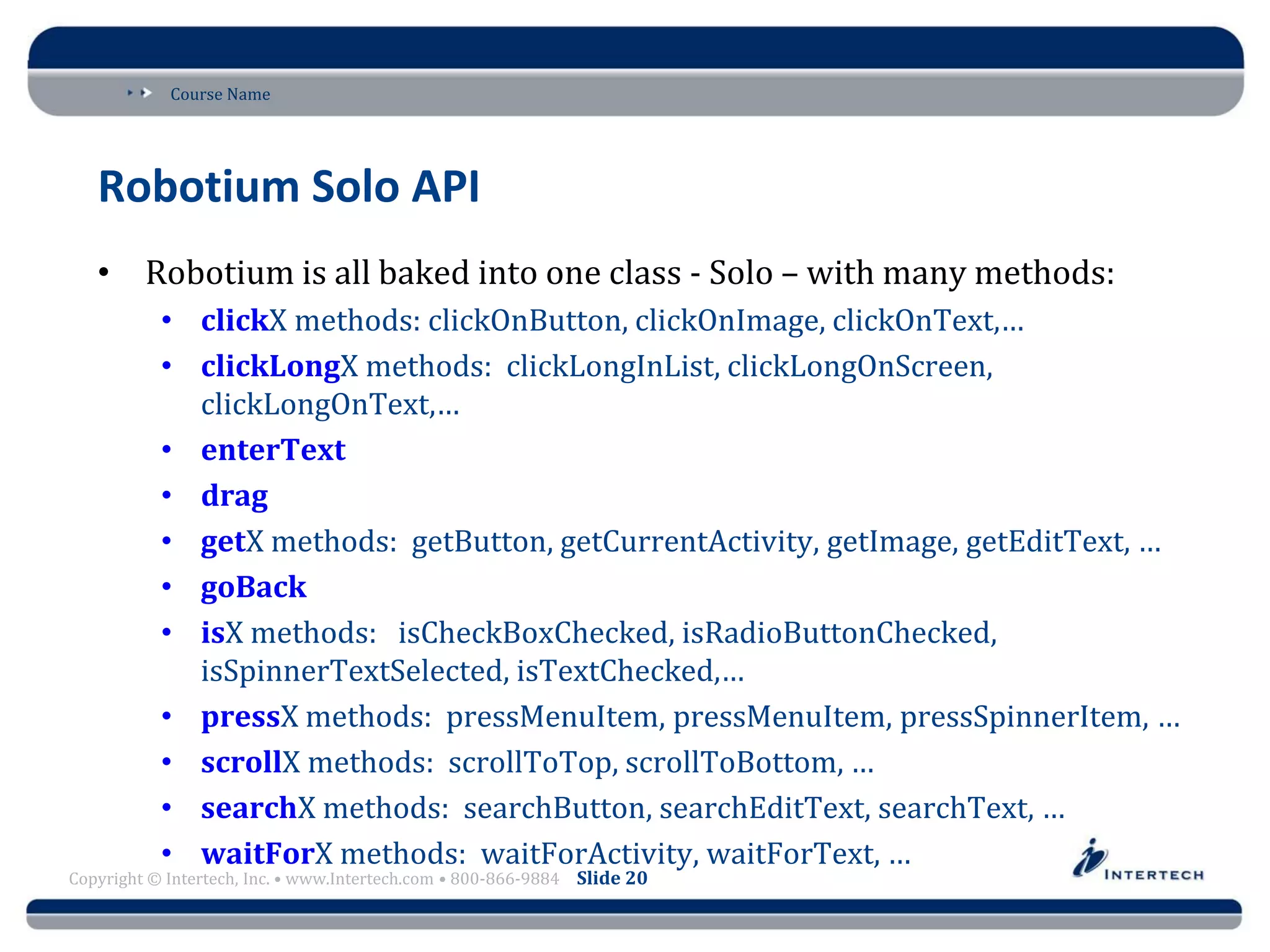 Course Name
Copyright © Intertech, Inc. • www.Intertech.com • 800-866-9884 Slide 20
Robotium Solo API
• Robotium is all baked into one class - Solo – with many methods:
• clickX methods: clickOnButton, clickOnImage, clickOnText,…
• clickLongX methods: clickLongInList, clickLongOnScreen,
clickLongOnText,…
• enterText
• drag
• getX methods: getButton, getCurrentActivity, getImage, getEditText, …
• goBack
• isX methods: isCheckBoxChecked, isRadioButtonChecked,
isSpinnerTextSelected, isTextChecked,…
• pressX methods: pressMenuItem, pressMenuItem, pressSpinnerItem, …
• scrollX methods: scrollToTop, scrollToBottom, …
• searchX methods: searchButton, searchEditText, searchText, …
• waitForX methods: waitForActivity, waitForText, …
 