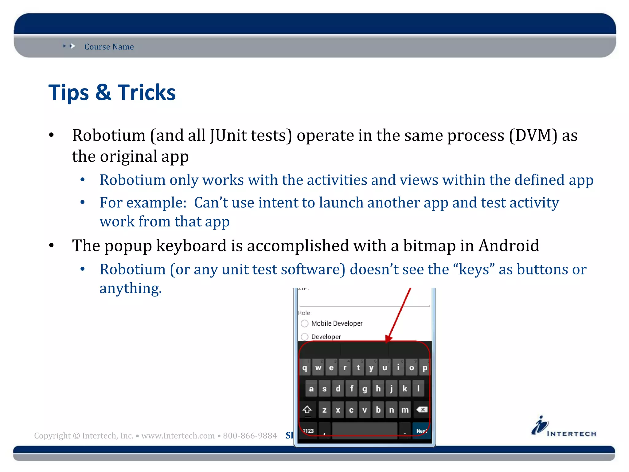 Course Name
Copyright © Intertech, Inc. • www.Intertech.com • 800-866-9884 Slide 22
Tips & Tricks
• Robotium (and all JUnit tests) operate in the same process (DVM) as
the original app
• Robotium only works with the activities and views within the defined app
• For example: Can’t use intent to launch another app and test activity
work from that app
• The popup keyboard is accomplished with a bitmap in Android
• Robotium (or any unit test software) doesn’t see the “keys” as buttons or
anything.
 