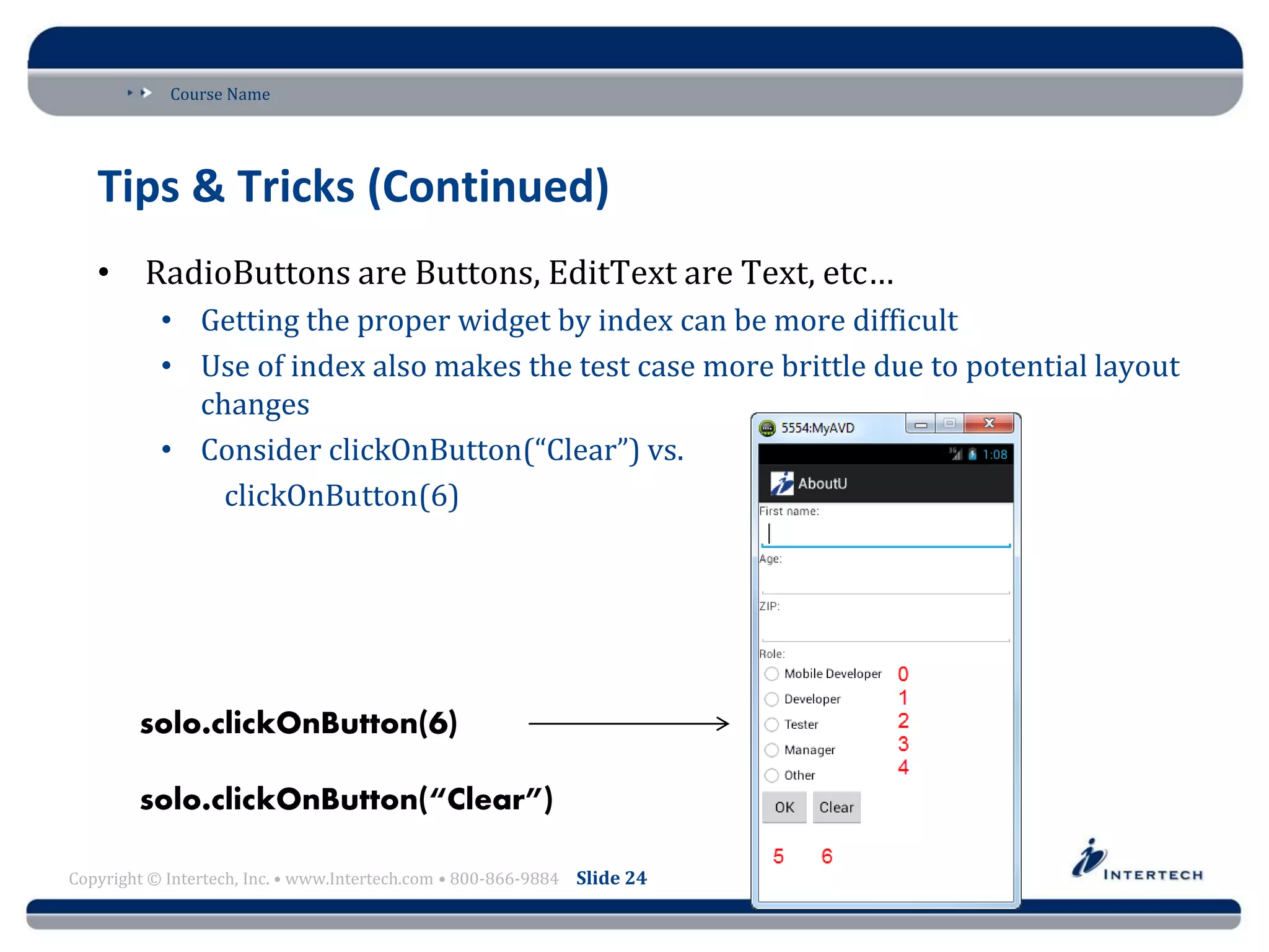 Course Name
Copyright © Intertech, Inc. • www.Intertech.com • 800-866-9884 Slide 24
Tips & Tricks (Continued)
• RadioButtons are Buttons, EditText are Text, etc…
• Getting the proper widget by index can be more difficult
• Use of index also makes the test case more brittle due to potential layout
changes
• Consider clickOnButton(“Clear”) vs.
clickOnButton(6)
 