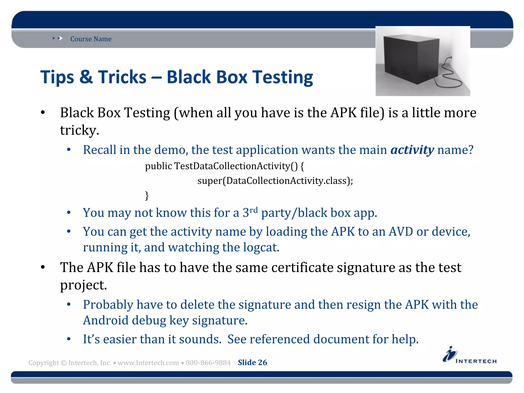 Course Name
Copyright © Intertech, Inc. • www.Intertech.com • 800-866-9884 Slide 26
Tips & Tricks – Black Box Testing
• Black Box Testing (when all you have is the APK file) is a little more
tricky.
• Recall in the demo, the test application wants the main activity name?
public TestDataCollectionActivity() {
super(DataCollectionActivity.class);
}
• You may not know this for a 3rd party/black box app.
• You can get the activity name by loading the APK to an AVD or device,
running it, and watching the logcat.
• The APK file has to have the same certificate signature as the test
project.
• Probably have to delete the signature and then resign the APK with the
Android debug key signature.
• It’s easier than it sounds. See referenced document for help.
 
