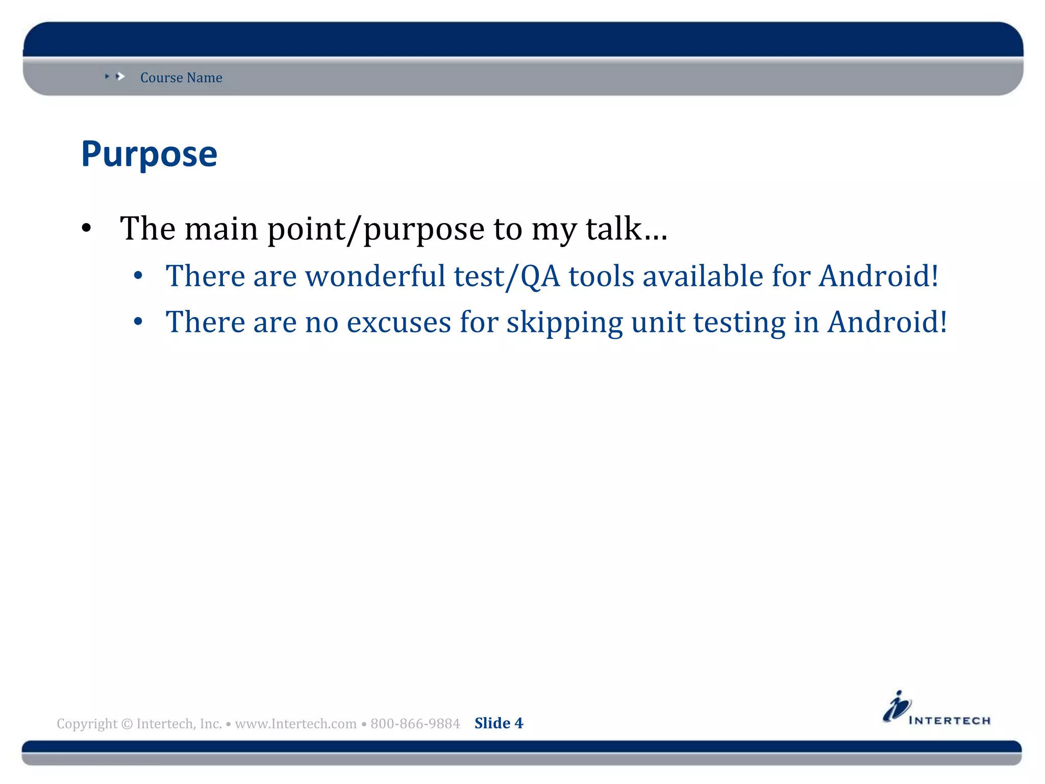 Course Name
Copyright © Intertech, Inc. • www.Intertech.com • 800-866-9884 Slide 4
Purpose
• The main point/purpose to my talk…
• There are wonderful test/QA tools available for Android!
• There are no excuses for skipping unit testing in Android!
 