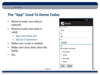 Course Name




   The “App” Used To Demo Today
   • Want to make sure data is
     entered.
   • Want to make sure data is
     valid.
           • Age is less than 122
           • Zip has 5 characters
   • Make sure a role is clicked.
   • Make sure clear does clear the
     fields.
   • Etc.




Copyright © Intertech, Inc. • www.Intertech.com • 800-866-9884 Slide 12
 