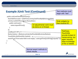 Course Name




   Example JUnit Test (Continued)                                                 Test methods must
                                                                                  begin with “test”.
        public void testCheckNameClear() {
         final EditText name = (EditText) activity.findViewById(R.id.nameEdit);
         activity.runOnUiThread(new Runnable() {                                    Grab widgets by
            public void run() {                                                     their Android ID.
              name.requestFocus();              UI adjustments/ work must
            }                                   be done on UI thread
         });
         sendKeys("J I M");
                                                                                             TestCase,
                                                                                             TouchUtils
         Button button = (Button) activity.findViewById(R.id.clearButton);
                                                                                             provide limited UI
         TouchUtils.clickView(this, button);
                                                                                             maneuvering, but
         assertTrue("First name field is not empty.", name.getText().toString().equals(""));
                                                                                             again requires
       }
                                                                                          deep knowledge
   }
                                                                                          of the UI details


                                             Normal assert methods to
                                             check results.
Copyright © Intertech, Inc. • www.Intertech.com • 800-866-9884 Slide 14
 