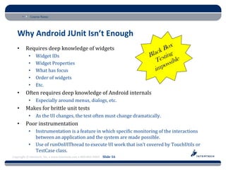 Course Name




   Why Android JUnit Isn’t Enough
   •     Requires deep knowledge of widgets
           •    Widget IDs
           •    Widget Properties
           •    What has focus
           •    Order of widgets
           •    Etc.
   •     Often requires deep knowledge of Android internals
           •    Especially around menus, dialogs, etc.
   •     Makes for brittle unit tests
           •    As the UI changes, the test often must change dramatically.
   •     Poor instrumentation
           •    Instrumentation is a feature in which specific monitoring of the interactions
                between an application and the system are made possible.
           •    Use of runOnUIThread to execute UI work that isn’t covered by TouchUtils or
                TestCase class.
Copyright © Intertech, Inc. • www.Intertech.com • 800-866-9884 Slide 16
 