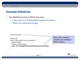 Course Name




   Example Robotium
   • Use Robotium tests in JUnit test class
           • Same code as in TestDataCollectionActivity above…
           • With a few additions/changes.




           private Solo solo;

           @Override
                                                                          Add a Solo member
           public void setUp() throws Exception {                         variable and initialize it
             super.setUp();                                               during setUp( ).
             activity = getActivity();
             solo= new Solo(getInstrumentation(), getActivity());
           }



Copyright © Intertech, Inc. • www.Intertech.com • 800-866-9884 Slide 17
 