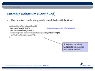 Course Name




   Example Robotium (Continued)
   • The new test method – greatly simplified via Robotium!

      public void testCheckNameClear() {
        solo.enterText(0, "Jim");                    // 0 is the index of the EditText field
        solo.clickOnButton("Clear");
        assertTrue("First name field is not empty.",solo.getEditText(0).
         getText().toString().equals(""));
      }


                                                                            Solo methods allow
                                                                            widgets to be selected
                                                                            and interacted with.




Copyright © Intertech, Inc. • www.Intertech.com • 800-866-9884 Slide 18
 