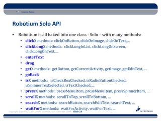 Course Name




   Robotium Solo API
   • Robotium is all baked into one class - Solo – with many methods:
           • clickX methods: clickOnButton, clickOnImage, clickOnText,…
           • clickLongX methods: clickLongInList, clickLongOnScreen,
             clickLongOnText,…
           • enterText
           • drag
           • getX methods: getButton, getCurrentActivity, getImage, getEditText, …
           • goBack
           • isX methods: isCheckBoxChecked, isRadioButtonChecked,
             isSpinnerTextSelected, isTextChecked,…
           • pressX methods: pressMenuItem, pressMenuItem, pressSpinnerItem, …
           • scrollX methods: scrollToTop, scrollToBottom, …
           • searchX methods: searchButton, searchEditText, searchText, …
           • waitForX methods: waitForActivity, waitForText, …
Copyright © Intertech, Inc. • www.Intertech.com • 800-866-9884 Slide 20
 