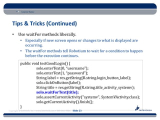 Course Name




   Tips & Tricks (Continued)
   • Use waitFor methods liberally.
           • Especially if new screen opens or changes to what is displayed are
             occurring.
           • The waitFor methods tell Robotium to wait for a condition to happen
             before the execution continues.
           public void testGoodLogin() {
                    solo.enterText(0, “username");
                    solo.enterText(1, “password");
                    String label = res.getString(R.string.login_button_label);
                    solo.clickOnButton(label);
                    String title = res.getString(R.string.title_activity_systemv);
                    solo.waitForText(title);
                    solo.assertCurrentActivity("systemv", SystemVActivity.class);
                    solo.getCurrentActivity().finish();
           }
Copyright © Intertech, Inc. • www.Intertech.com • 800-866-9884 Slide 23
 