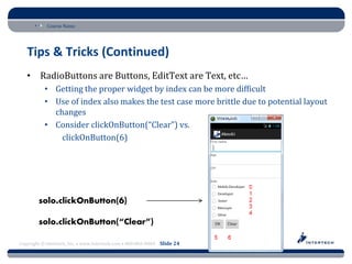 Course Name




   Tips & Tricks (Continued)
   • RadioButtons are Buttons, EditText are Text, etc…
           • Getting the proper widget by index can be more difficult
           • Use of index also makes the test case more brittle due to potential layout
             changes
           • Consider clickOnButton(“Clear”) vs.
               clickOnButton(6)




Copyright © Intertech, Inc. • www.Intertech.com • 800-866-9884 Slide 24
 