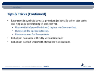 Course Name




   Tips & Tricks (Continued)
   • Resources in Android are at a premium (especially when test cases
     and App code are running in same DVM).
           • Use solo.finishOpenedActivities() in your tearDown method.
           • It closes all the opened activities.
           • Frees resources for the next tests
   • Robotium has some difficulty with animations
   • Robotium doesn’t work with status bar notifications




Copyright © Intertech, Inc. • www.Intertech.com • 800-866-9884 Slide 25
 