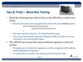 Course Name




   Tips & Tricks – Black Box Testing
   • Black Box Testing (when all you have is the APK file) is a little more
     tricky.
           • Recall in the demo, the test application wants the main activity name?
                                  public TestDataCollectionActivity() {
                                              super(DataCollectionActivity.class);
                                  }
           • You may not know this for a 3rd party/black box app.
           • You can get the activity name by loading the APK to an AVD or device,
             running it, and watching the logcat.
   • The APK file has to have the same certificate signature as the test
     project.
           • Probably have to delete the signature and then resign the APK with the
             Android debug key signature.
           • It’s easier than it sounds. See referenced document for help.
Copyright © Intertech, Inc. • www.Intertech.com • 800-866-9884 Slide 26
 