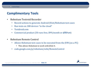 Course Name




   Complimentary Tools
   • Robotium Testroid Recorder
           •    Record actions to generate Android JUnit/Robotium test cases
           •    Run tests on 180 devices “in the cloud”
           •    Testdroid.com
           •    Commercial product (50 runs free, $99/month or ¢99/run)


   • Robotium Remote Control
           • Allows Robotium test cases to be executed from the JVM (on a PC)
                   • This allows Robotium to work with JUnit 4.
           • code.google.com/p/robotium/wiki/RemoteControl




Copyright © Intertech, Inc. • www.Intertech.com • 800-866-9884 Slide 29
 