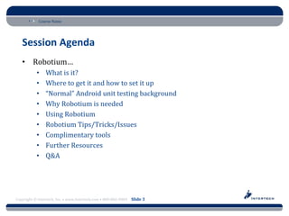 Course Name




   Session Agenda
   • Robotium…
           •    What is it?
           •    Where to get it and how to set it up
           •    “Normal” Android unit testing background
           •    Why Robotium is needed
           •    Using Robotium
           •    Robotium Tips/Tricks/Issues
           •    Complimentary tools
           •    Further Resources
           •    Q&A




Copyright © Intertech, Inc. • www.Intertech.com • 800-866-9884 Slide 3
 