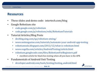 Course Name




   Resources
   • These slides and demo code: intertech.com/blog
   • Google Robotium site
           • code.google.com/p/robotium
           • code.google.com/p/robotium/wiki/RobotiumTutorials
   • Tutorial Articles/Blog Posts
           •    devblog.xing.com/qa/robotium-atxing/
           •    www.netmagazine.com/tutorials/automate-your-android-app-testing
           •    robotiumsolo.blogspot.com/2012/12/what-is-robotium.html
           •    www.vogella.com/articles/AndroidTesting/article.html
           •    robotium.googlecode.com/files/RobotiumForBeginners.pdf
                   • excellent article for black box testing when all you have is the APK
   • Fundamentals of Android Unit Testing
           • developer.android.com/tools/testing/testing_android.html
Copyright © Intertech, Inc. • www.Intertech.com • 800-866-9884 Slide 30
 
